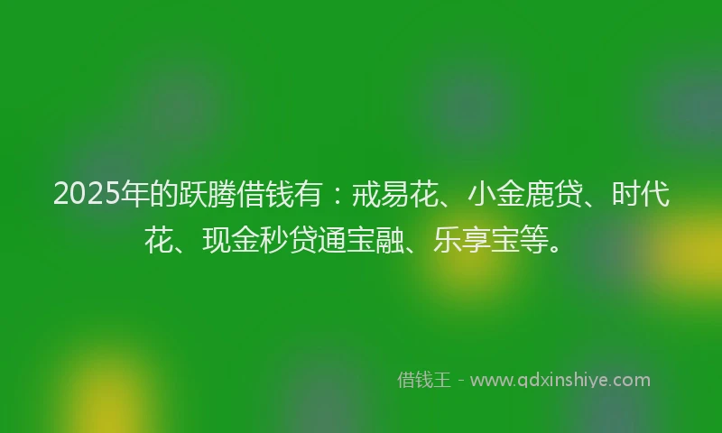 2025年的跃腾借钱有：戒易花、小金鹿贷、时代花、现金秒贷通宝融、乐享宝等。