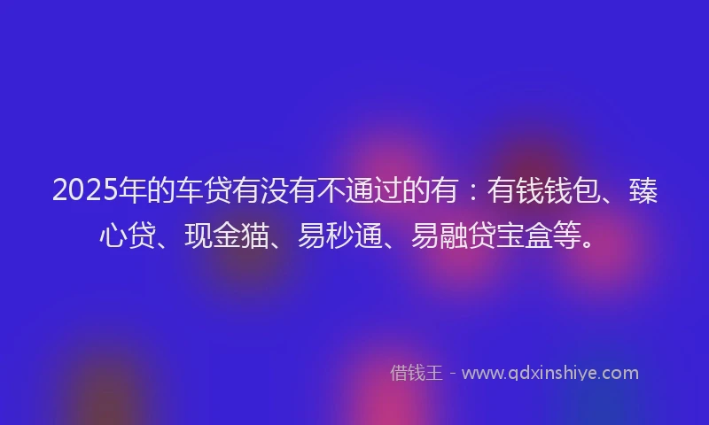 2025年的车贷有没有不通过的有：有钱钱包、臻心贷、现金猫、易秒通、易融贷宝盒等。