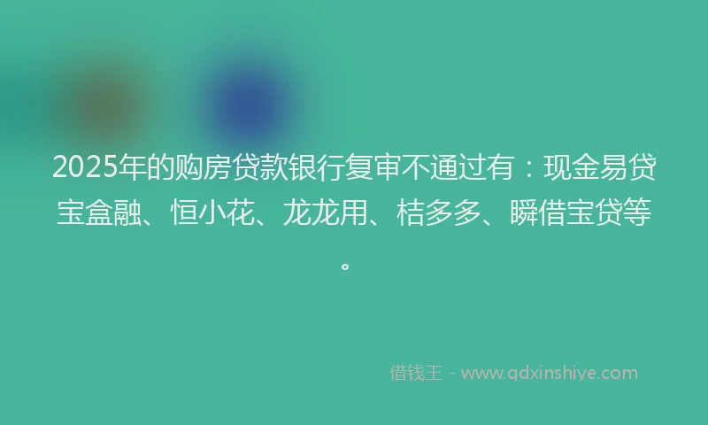 2025年的购房贷款银行复审不通过有：现金易贷宝盒融、恒小花、龙龙用、桔多多、瞬借宝贷等。