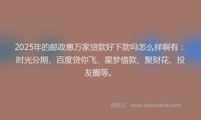 2025年的邮政惠万家贷款好下款吗怎么样啊有：时光分期、百度贷你飞、星梦借款、聚财花、投友圈等。