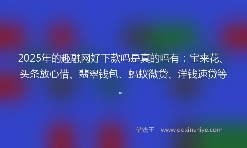 2025年的趣融网好下款吗是真的吗有：宝来花、头条放心借、翡翠钱包、蚂蚁微贷、洋钱速贷等。