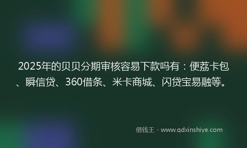 2025年的贝贝分期审核容易下款吗有：便荔卡包、瞬信贷、360借条、米卡商城、闪贷宝易融等。