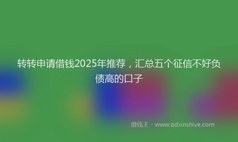 转转申请借钱2025年推荐，汇总五个征信不好负债高的口子