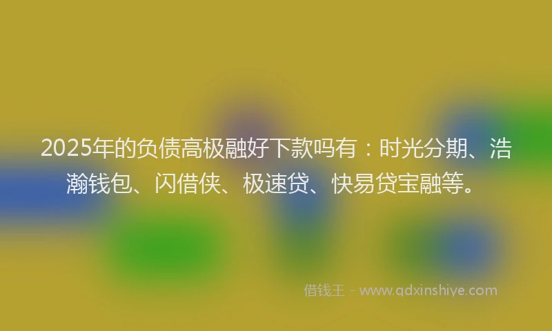2025年的负债高极融好下款吗有：时光分期、浩瀚钱包、闪借侠、极速贷、快易贷宝融等。