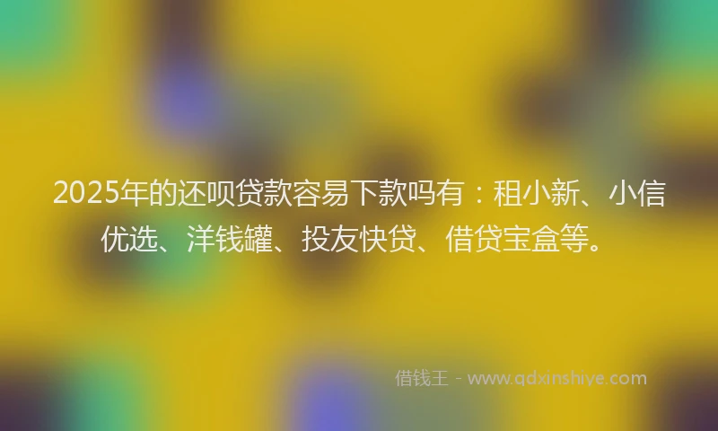2025年的还呗贷款容易下款吗有：租小新、小信优选、洋钱罐、投友快贷、借贷宝盒等。