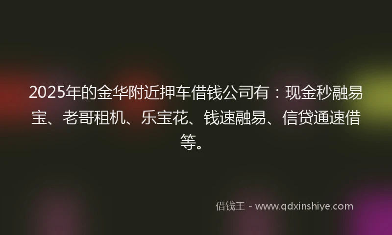 2025年的金华附近押车借钱公司有：现金秒融易宝、老哥租机、乐宝花、钱速融易、信贷通速借等。