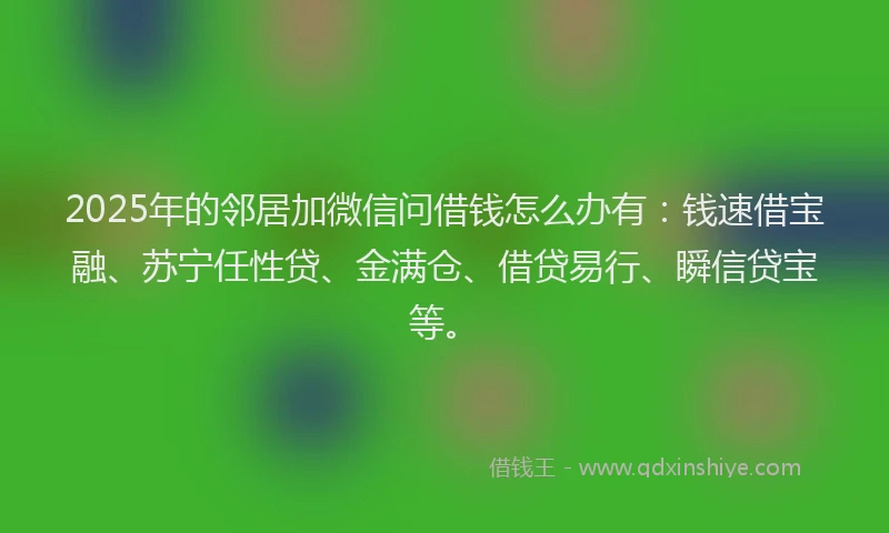 2025年的邻居加微信问借钱怎么办有：钱速借宝融、苏宁任性贷、金满仓、借贷易行、瞬信贷宝等。