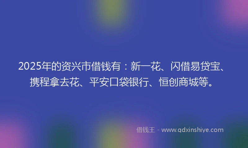 2025年的资兴市借钱有：新一花、闪借易贷宝、携程拿去花、平安口袋银行、恒创商城等。