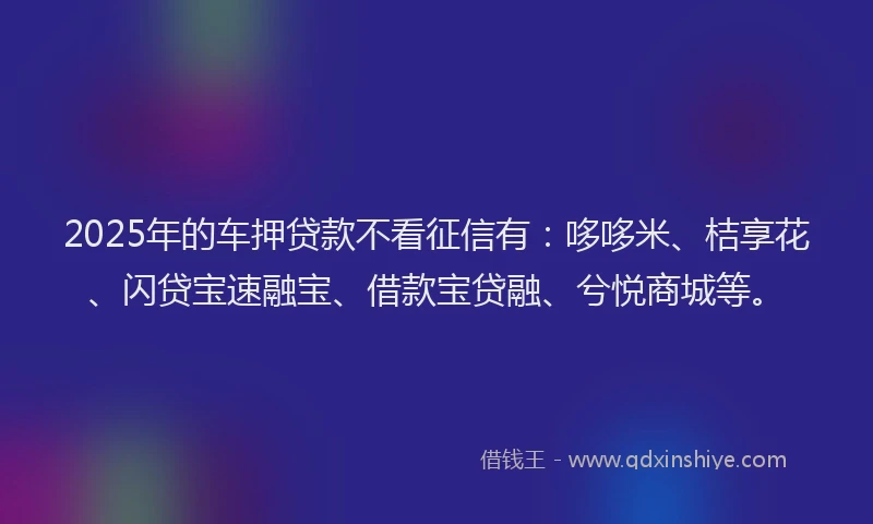2025年的车押贷款不看征信有：哆哆米、桔享花、闪贷宝速融宝、借款宝贷融、兮悦商城等。
