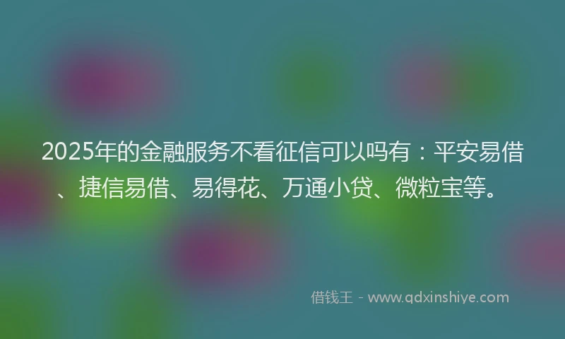 2025年的金融服务不看征信可以吗有：平安易借、捷信易借、易得花、万通小贷、微粒宝等。