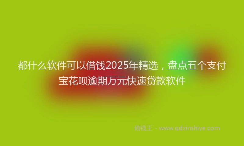 都什么软件可以借钱2025年精选，盘点五个支付宝花呗逾期万元快速贷款软件