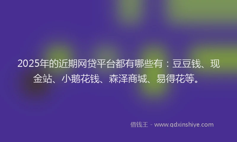 2025年的近期网贷平台都有哪些有：豆豆钱、现金站、小鹅花钱、森泽商城、易得花等。