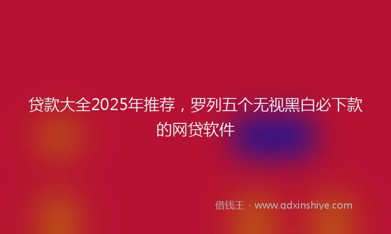 贷款大全2025年推荐，罗列五个无视黑白必下款的网贷软件