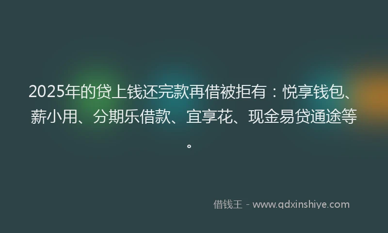 2025年的贷上钱还完款再借被拒有：悦享钱包、薪小用、分期乐借款、宜享花、现金易贷通途等。