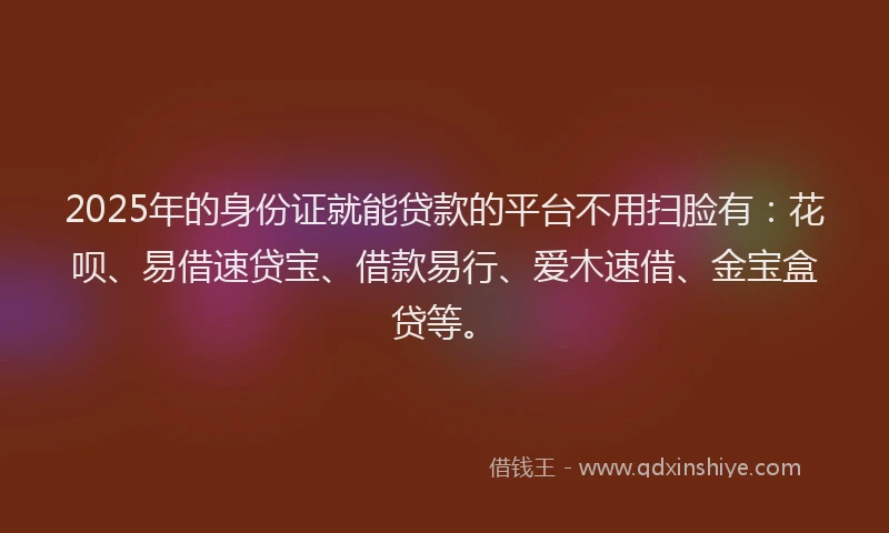 2025年的身份证就能贷款的平台不用扫脸有：花呗、易借速贷宝、借款易行、爱木速借、金宝盒贷等。