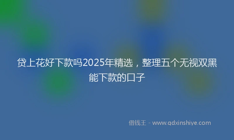 贷上花好下款吗2025年精选，整理五个无视双黑能下款的口子