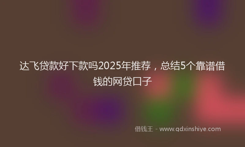 达飞贷款好下款吗2025年推荐，总结5个靠谱借钱的网贷口子