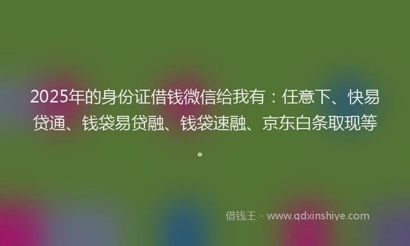 2025年的身份证借钱微信给我有：任意下、快易贷通、钱袋易贷融、钱袋速融、京东白条取现等。