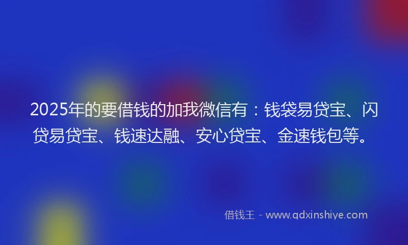 2025年的要借钱的加我微信有：钱袋易贷宝、闪贷易贷宝、钱速达融、安心贷宝、金速钱包等。