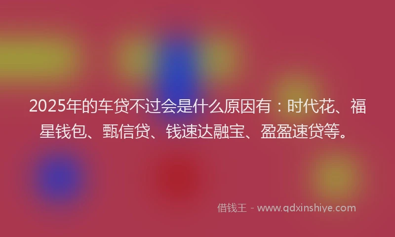2025年的车贷不过会是什么原因有：时代花、福星钱包、甄信贷、钱速达融宝、盈盈速贷等。