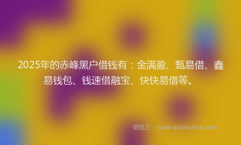 2025年的赤峰黑户借钱有：金满盈、甄易借、鑫易钱包、钱速借融宝、快快易借等。
