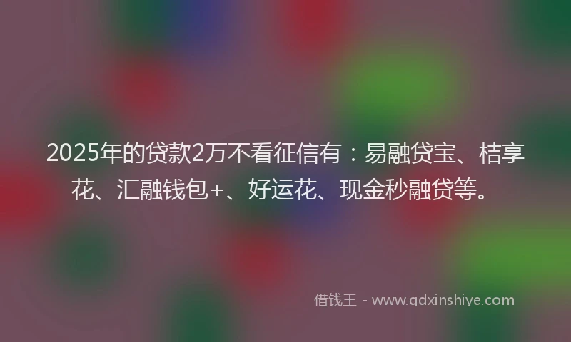 2025年的贷款2万不看征信有：易融贷宝、桔享花、汇融钱包+、好运花、现金秒融贷等。