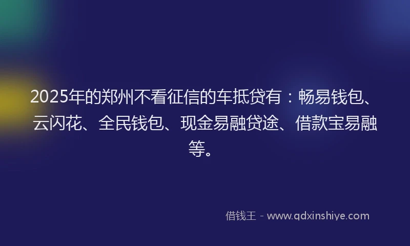 2025年的郑州不看征信的车抵贷有：畅易钱包、云闪花、全民钱包、现金易融贷途、借款宝易融等。
