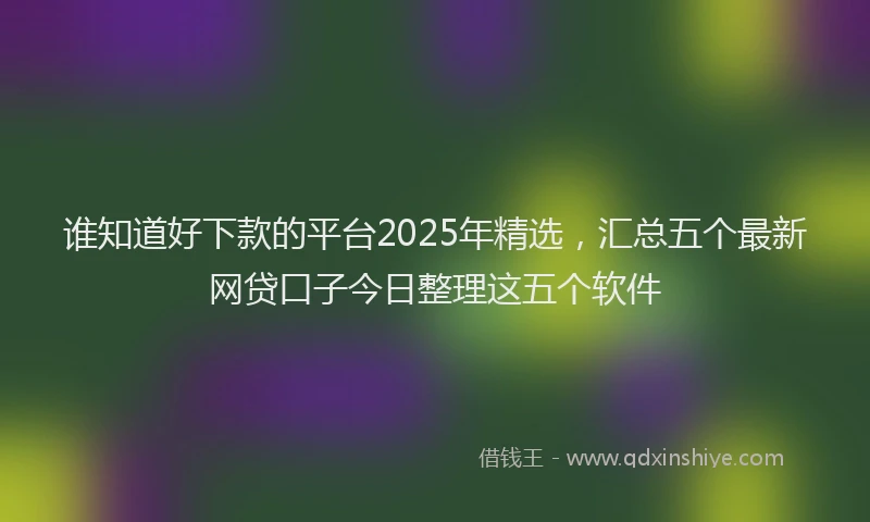 谁知道好下款的平台2025年精选，汇总五个最新网贷口子今日整理这五个软件