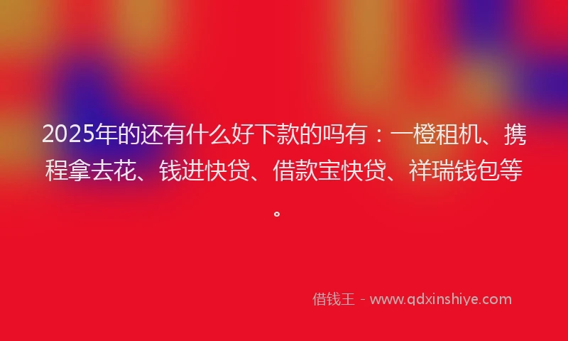 2025年的还有什么好下款的吗有：一橙租机、携程拿去花、钱进快贷、借款宝快贷、祥瑞钱包等。