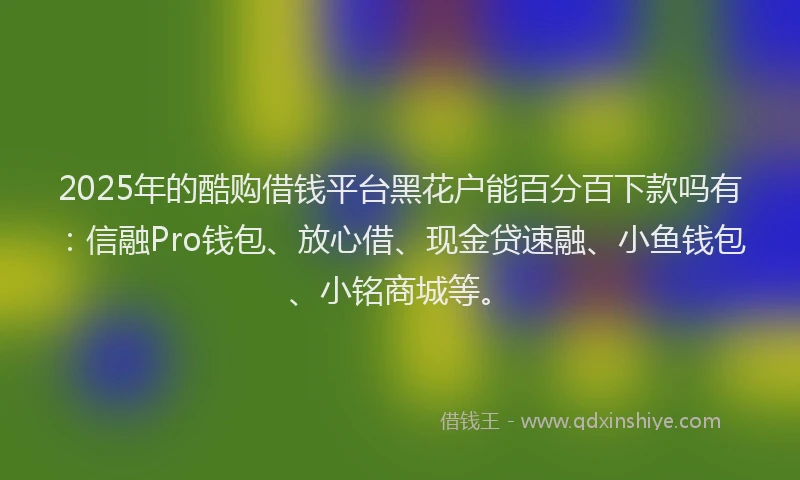 2025年的酷购借钱平台黑花户能百分百下款吗有：信融Pro钱包、放心借、现金贷速融、小鱼钱包、小铭商城等。