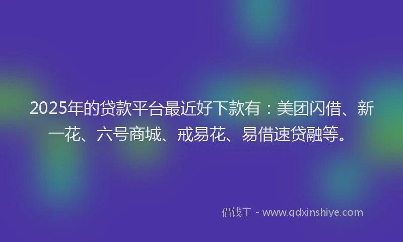 2025年的贷款平台最近好下款有：美团闪借、新一花、六号商城、戒易花、易借速贷融等。