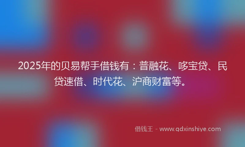 2025年的贝易帮手借钱有：普融花、哆宝贷、民贷速借、时代花、沪商财富等。