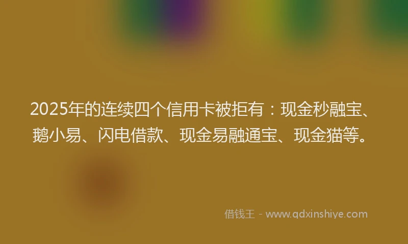 2025年的连续四个信用卡被拒有：现金秒融宝、鹅小易、闪电借款、现金易融通宝、现金猫等。