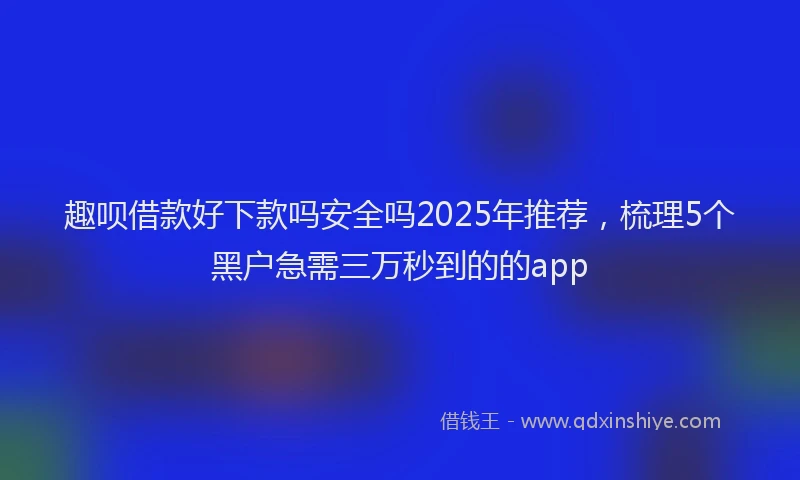 趣呗借款好下款吗安全吗2025年推荐，梳理5个黑户急需三万秒到的的app