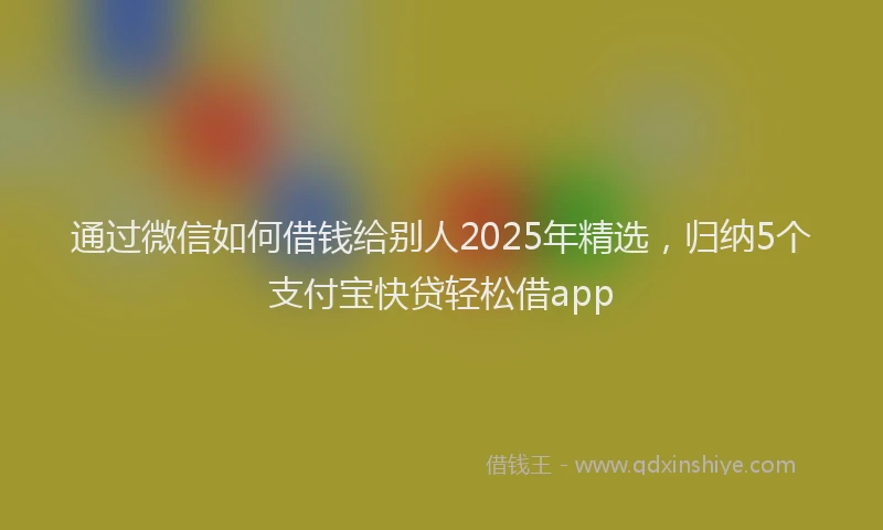 通过微信如何借钱给别人2025年精选，归纳5个支付宝快贷轻松借app