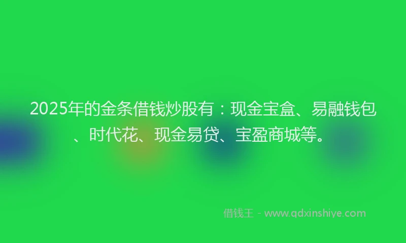 2025年的金条借钱炒股有：现金宝盒、易融钱包、时代花、现金易贷、宝盈商城等。