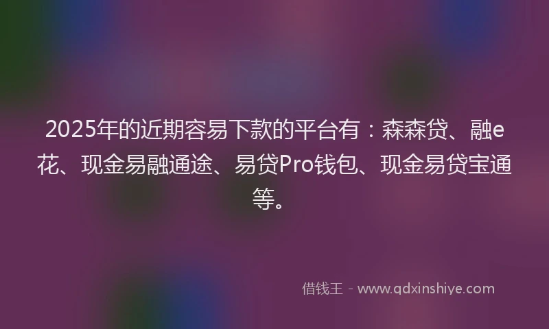 2025年的近期容易下款的平台有：森森贷、融e花、现金易融通途、易贷Pro钱包、现金易贷宝通等。