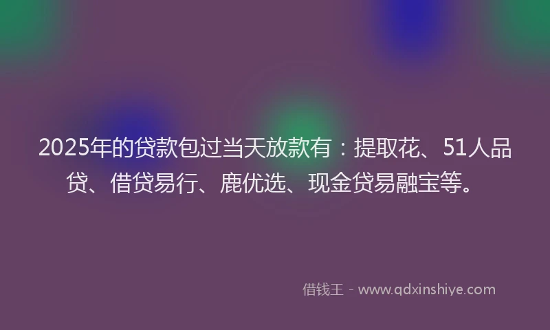 2025年的贷款包过当天放款有：提取花、51人品贷、借贷易行、鹿优选、现金贷易融宝等。