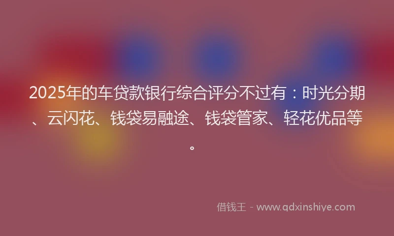 2025年的车贷款银行综合评分不过有：时光分期、云闪花、钱袋易融途、钱袋管家、轻花优品等。