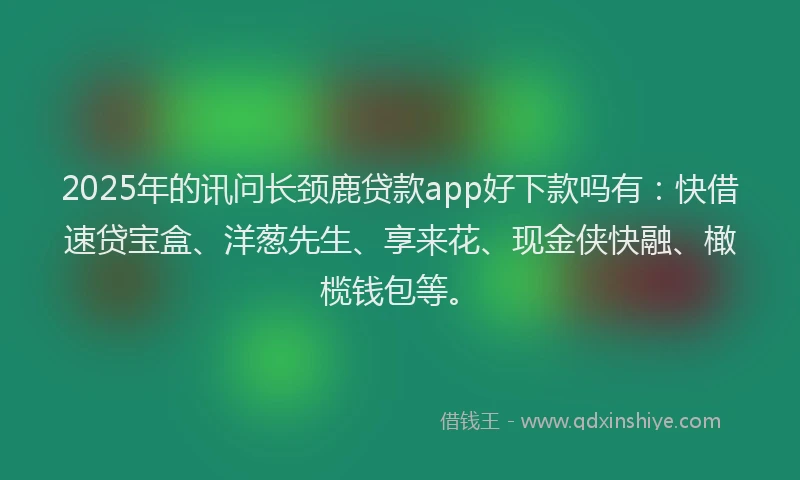 2025年的讯问长颈鹿贷款app好下款吗有：快借速贷宝盒、洋葱先生、享来花、现金侠快融、橄榄钱包等。