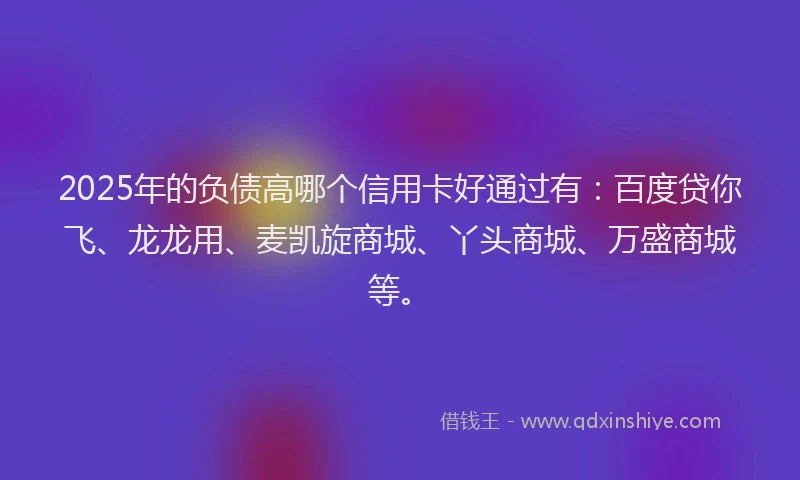 2025年的负债高哪个信用卡好通过有：百度贷你飞、龙龙用、麦凯旋商城、丫头商城、万盛商城等。