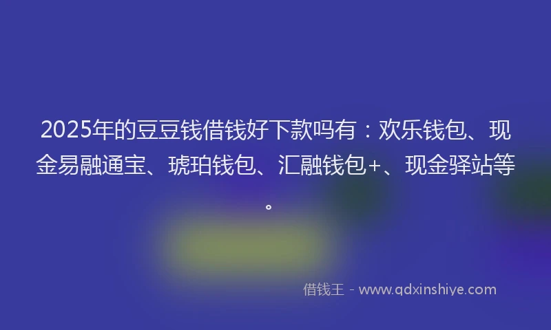 2025年的豆豆钱借钱好下款吗有：欢乐钱包、现金易融通宝、琥珀钱包、汇融钱包+、现金驿站等。