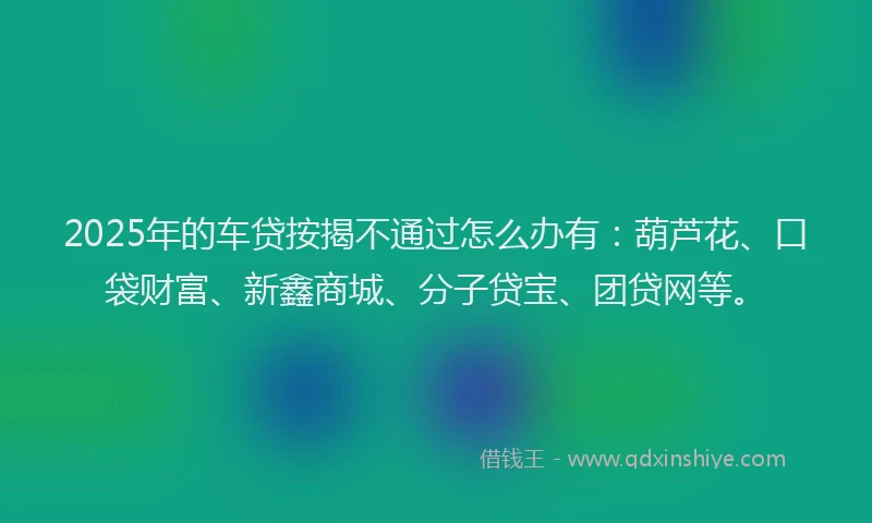 2025年的车贷按揭不通过怎么办有：葫芦花、口袋财富、新鑫商城、分子贷宝、团贷网等。