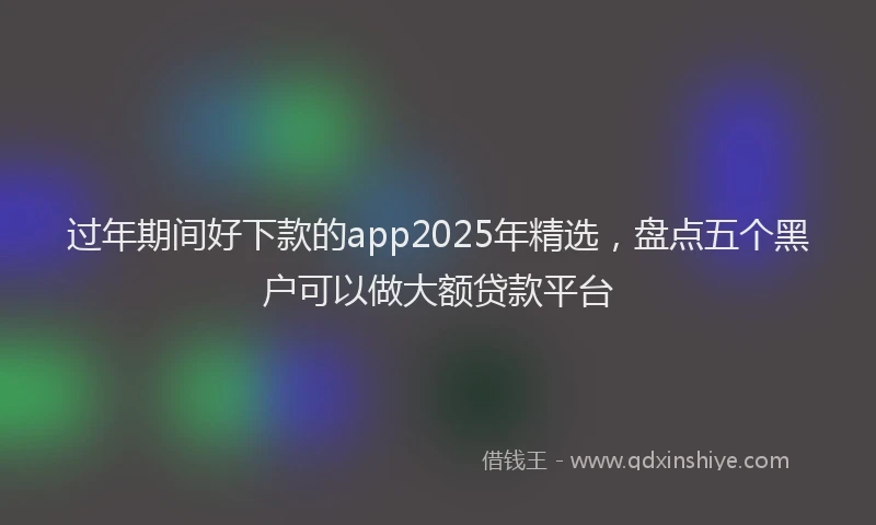 过年期间好下款的app2025年精选，盘点五个黑户可以做大额贷款平台
