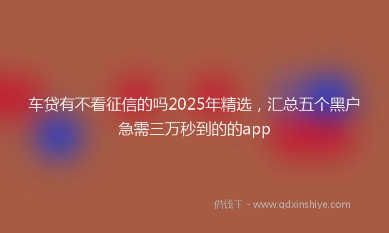 车贷有不看征信的吗2025年精选，汇总五个黑户急需三万秒到的的app