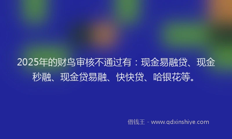 2025年的财鸟审核不通过有：现金易融贷、现金秒融、现金贷易融、快快贷、哈银花等。