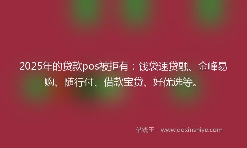 2025年的贷款pos被拒有：钱袋速贷融、金峰易购、随行付、借款宝贷、好优选等。