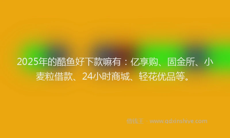 2025年的酷鱼好下款嘛有：亿享购、固金所、小麦粒借款、24小时商城、轻花优品等。