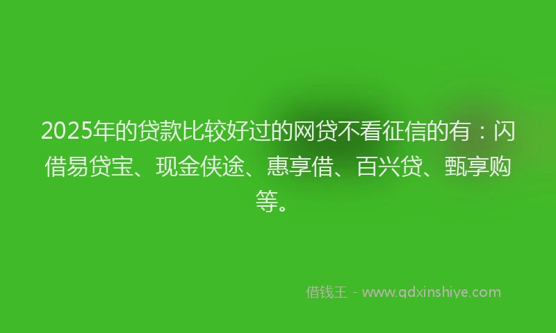 2025年的贷款比较好过的网贷不看征信的有：闪借易贷宝、现金侠途、惠享借、百兴贷、甄享购等。