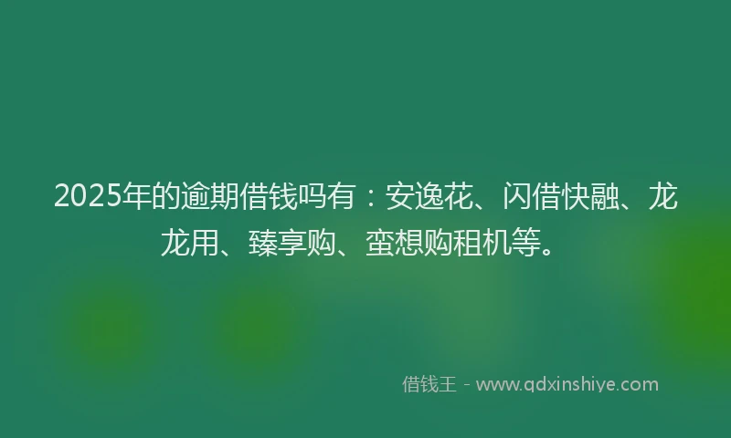 2025年的逾期借钱吗有：安逸花、闪借快融、龙龙用、臻享购、蛮想购租机等。